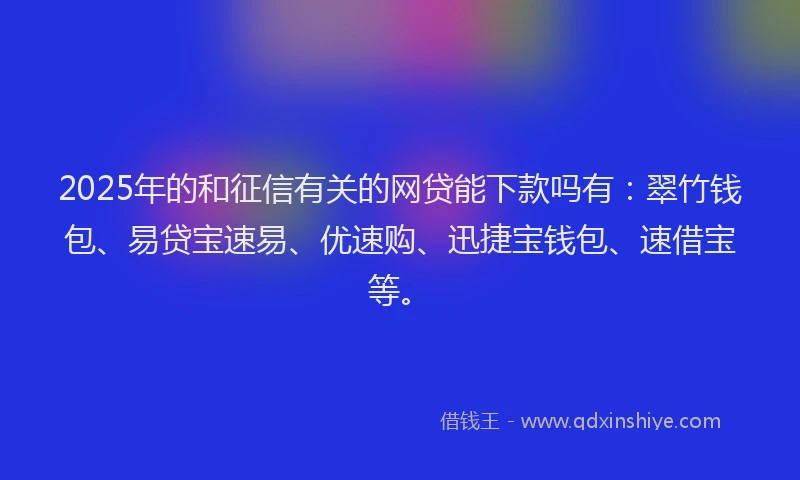 2025年的和征信有关的网贷能下款吗有：翠竹钱包、易贷宝速易、优速购、迅捷宝钱包、速借宝等。