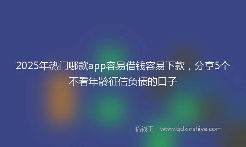 2025年热门哪款app容易借钱容易下款，分享5个不看年龄征信负债的口子