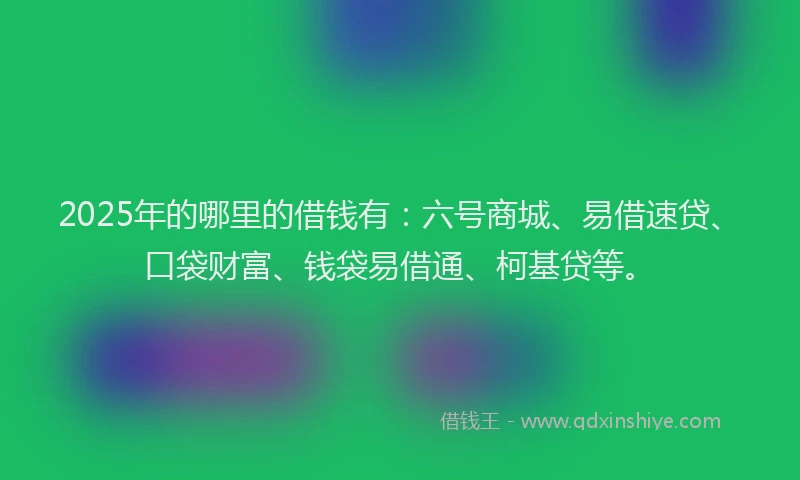2025年的哪里的借钱有：六号商城、易借速贷、口袋财富、钱袋易借通、柯基贷等。