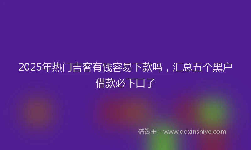 2025年热门吉客有钱容易下款吗，汇总五个黑户借款必下口子