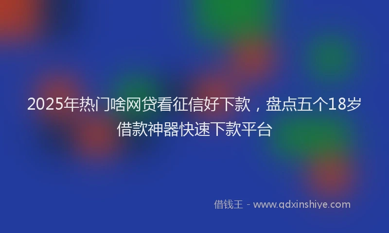 2025年热门啥网贷看征信好下款，盘点五个18岁借款神器快速下款平台
