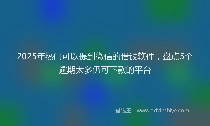 2025年热门可以提到微信的借钱软件，盘点5个逾期太多仍可下款的平台