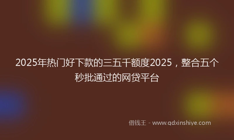 2025年热门好下款的三五千额度2025，整合五个秒批通过的网贷平台
