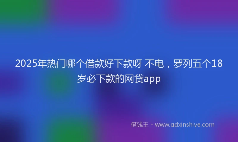 2025年热门哪个借款好下款呀 不电，罗列五个18岁必下款的网贷app