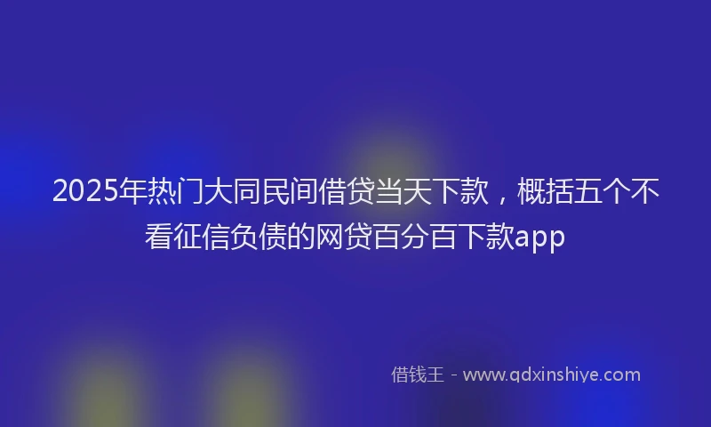 2025年热门大同民间借贷当天下款，概括五个不看征信负债的网贷百分百下款app