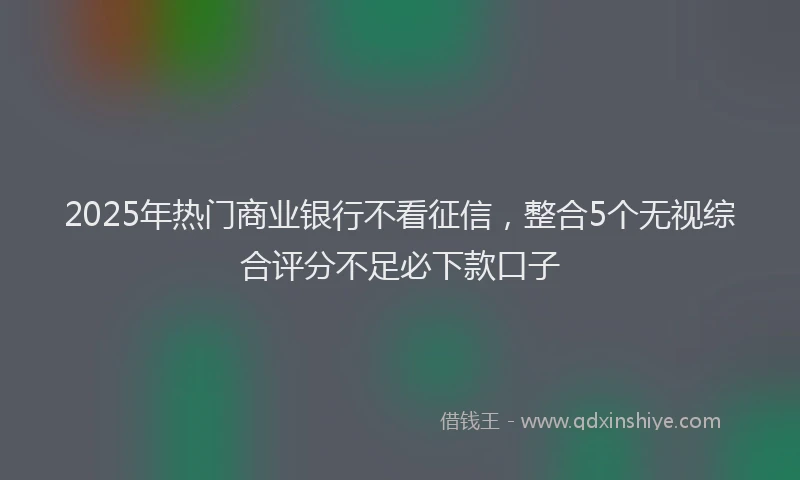 2025年热门商业银行不看征信，整合5个无视综合评分不足必下款口子
