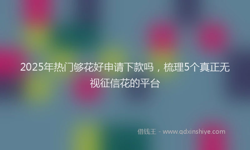 2025年热门够花好申请下款吗，梳理5个真正无视征信花的平台