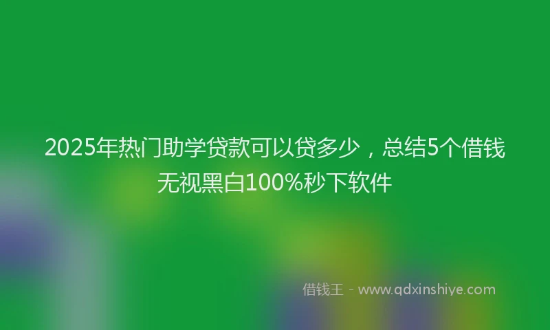2025年热门助学贷款可以贷多少，总结5个借钱无视黑白100%秒下软件