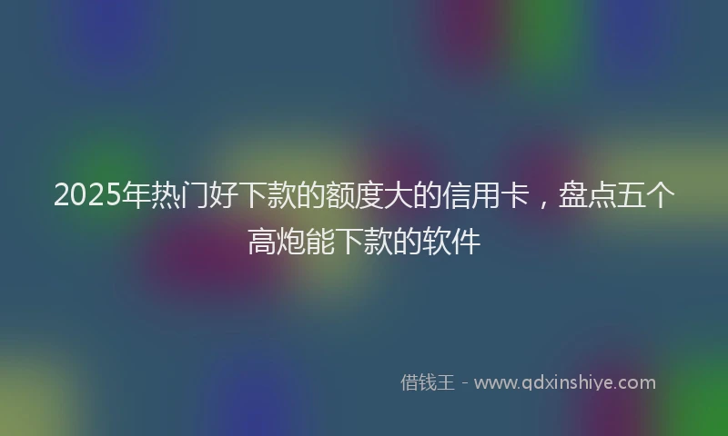2025年热门好下款的额度大的信用卡，盘点五个高炮能下款的软件
