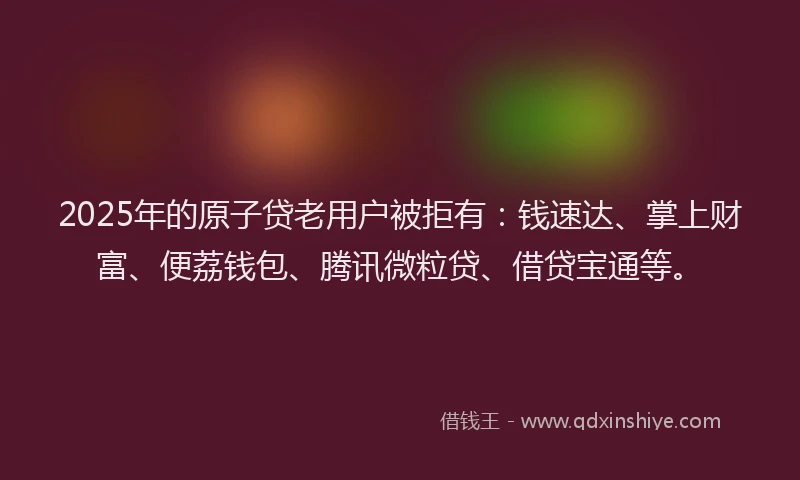 2025年的原子贷老用户被拒有：钱速达、掌上财富、便荔钱包、腾讯微粒贷、借贷宝通等。