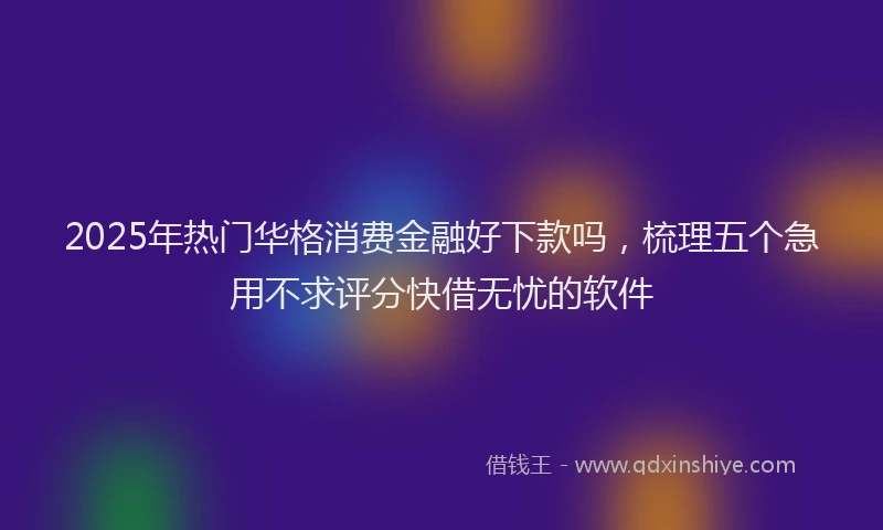 2025年热门华格消费金融好下款吗，梳理五个急用不求评分快借无忧的软件