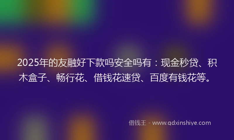 2025年的友融好下款吗安全吗有：现金秒贷、积木盒子、畅行花、借钱花速贷、百度有钱花等。