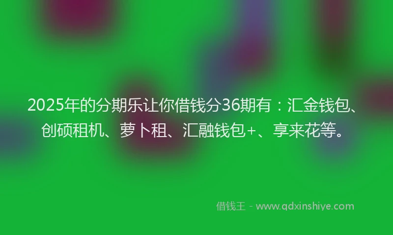 2025年的分期乐让你借钱分36期有：汇金钱包、创硕租机、萝卜租、汇融钱包+、享来花等。