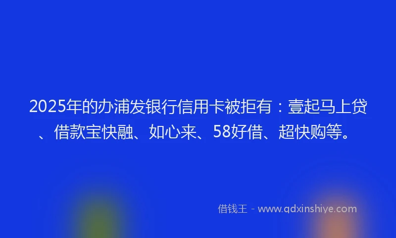 2025年的办浦发银行信用卡被拒有：壹起马上贷、借款宝快融、如心来、58好借、超快购等。
