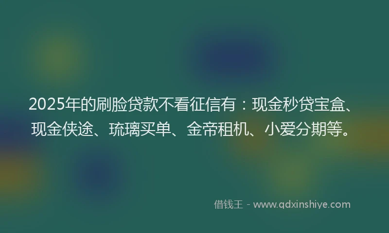 2025年的刷脸贷款不看征信有：现金秒贷宝盒、现金侠途、琉璃买单、金帝租机、小爱分期等。