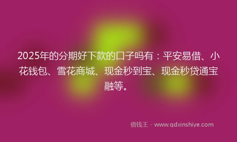 2025年的分期好下款的口子吗有：平安易借、小花钱包、雪花商城、现金秒到宝、现金秒贷通宝融等。