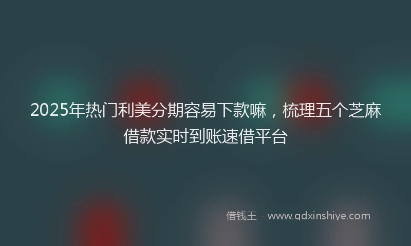 2025年热门利美分期容易下款嘛，梳理五个芝麻借款实时到账速借平台