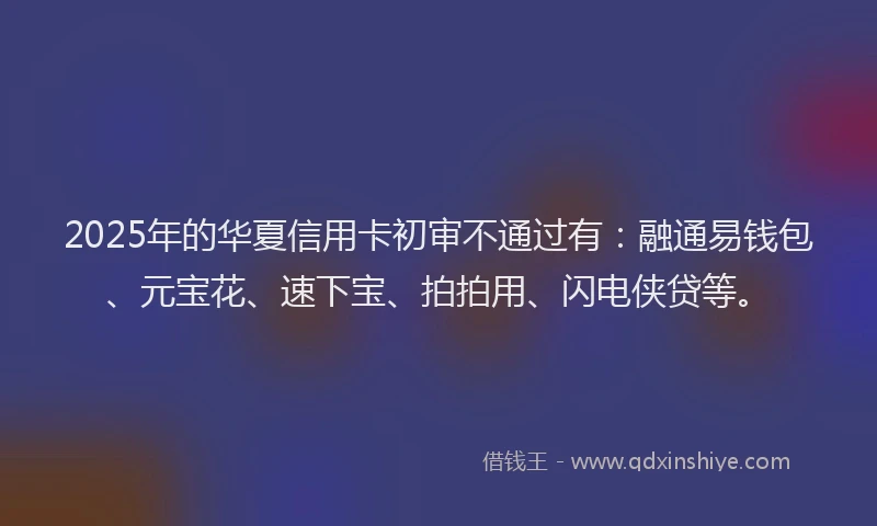 2025年的华夏信用卡初审不通过有：融通易钱包、元宝花、速下宝、拍拍用、闪电侠贷等。