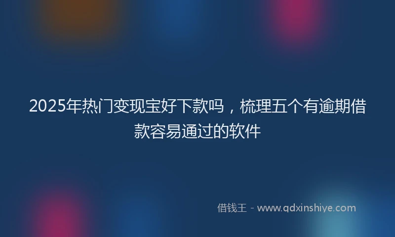 2025年热门变现宝好下款吗，梳理五个有逾期借款容易通过的软件