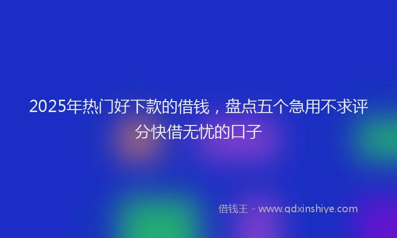 2025年热门好下款的借钱，盘点五个急用不求评分快借无忧的口子