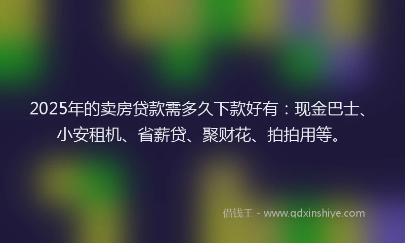 2025年的卖房贷款需多久下款好有：现金巴士、小安租机、省薪贷、聚财花、拍拍用等。