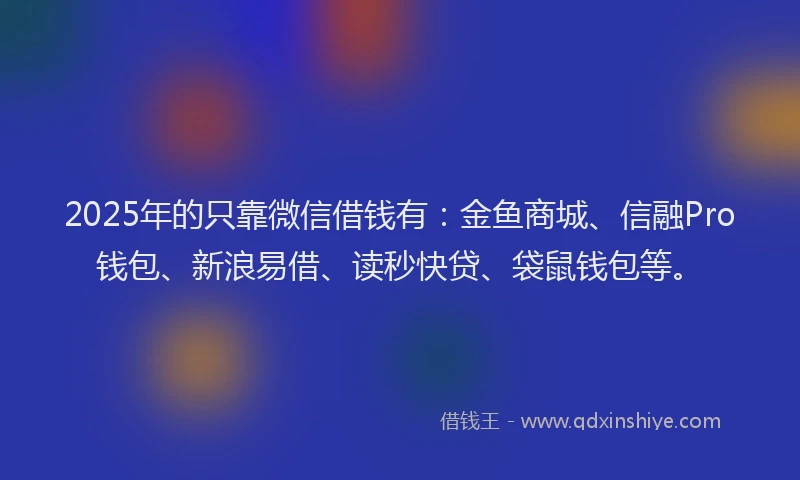 2025年的只靠微信借钱有：金鱼商城、信融Pro钱包、新浪易借、读秒快贷、袋鼠钱包等。