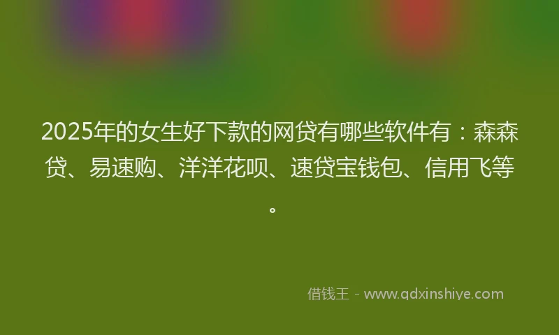 2025年的女生好下款的网贷有哪些软件有：森森贷、易速购、洋洋花呗、速贷宝钱包、信用飞等。