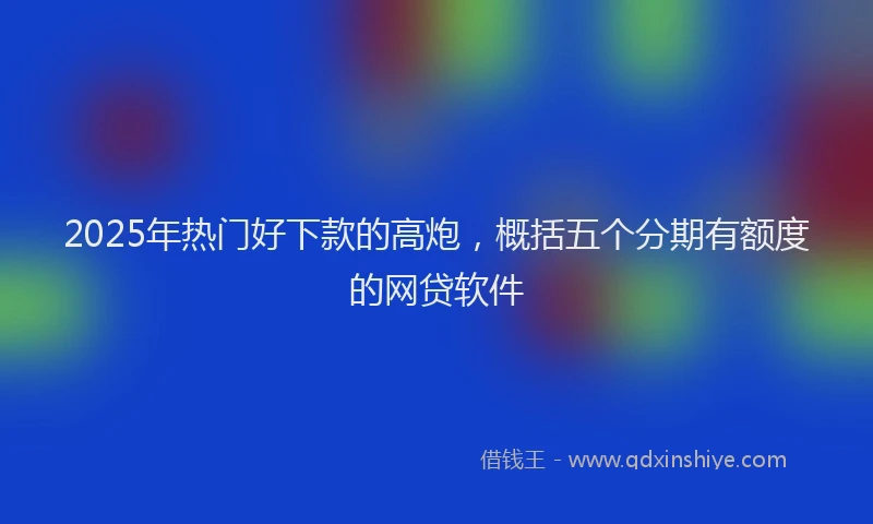 2025年热门好下款的高炮，概括五个分期有额度的网贷软件