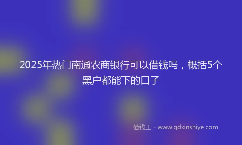 2025年热门南通农商银行可以借钱吗，概括5个黑户都能下的口子