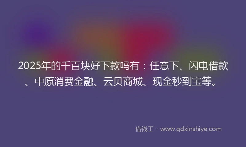 2025年的千百块好下款吗有：任意下、闪电借款、中原消费金融、云贝商城、现金秒到宝等。