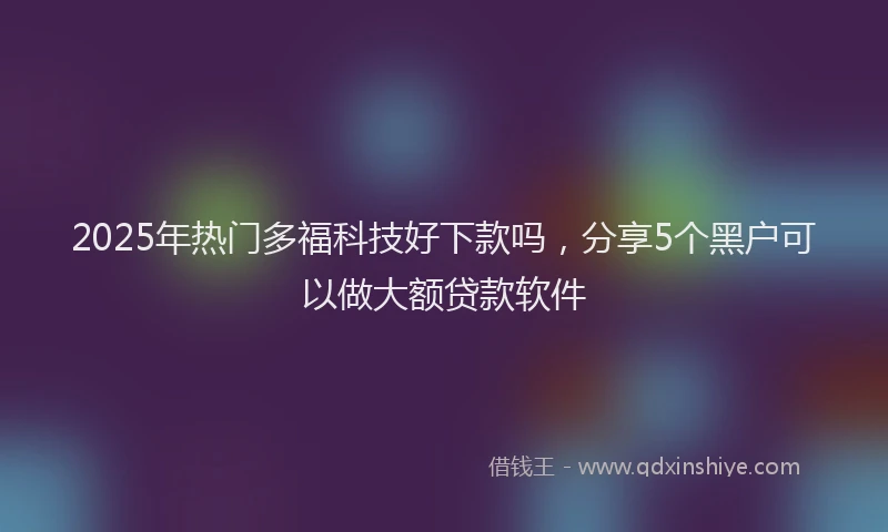 2025年热门多福科技好下款吗，分享5个黑户可以做大额贷款软件