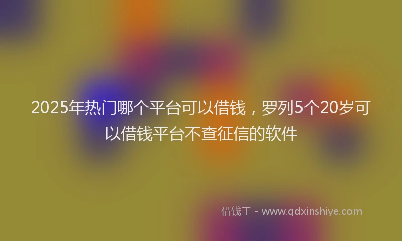 2025年热门哪个平台可以借钱，罗列5个20岁可以借钱平台不查征信的软件
