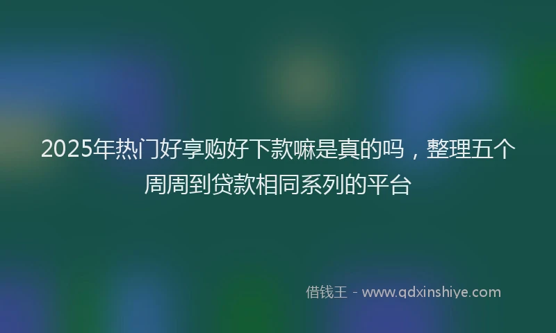 2025年热门好享购好下款嘛是真的吗，整理五个周周到贷款相同系列的平台