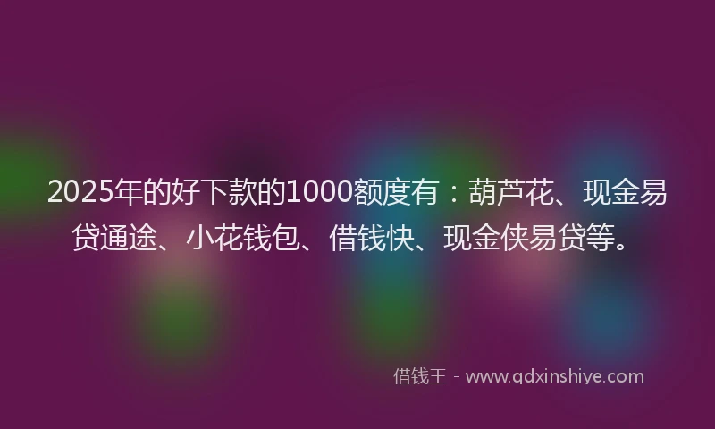 2025年的好下款的1000额度有：葫芦花、现金易贷通途、小花钱包、借钱快、现金侠易贷等。