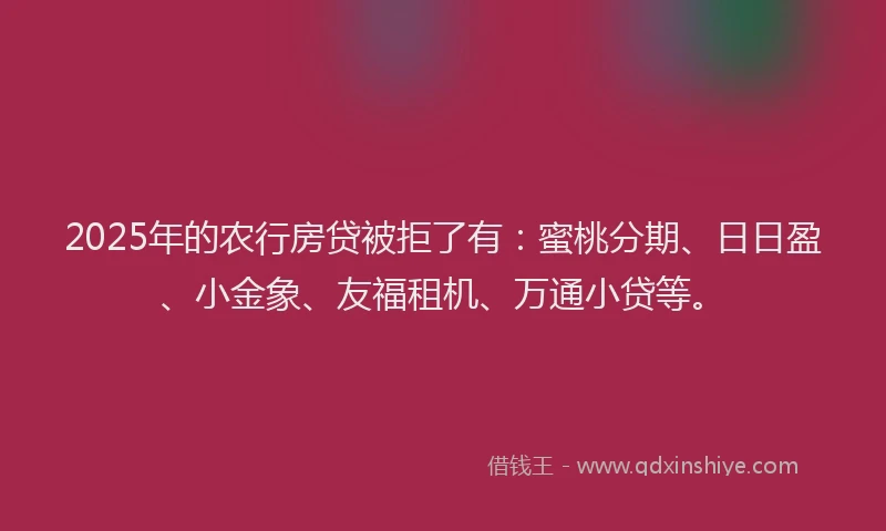 2025年的农行房贷被拒了有：蜜桃分期、日日盈、小金象、友福租机、万通小贷等。