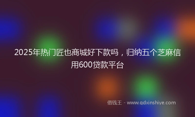 2025年热门匠也商城好下款吗，归纳五个芝麻信用600贷款平台