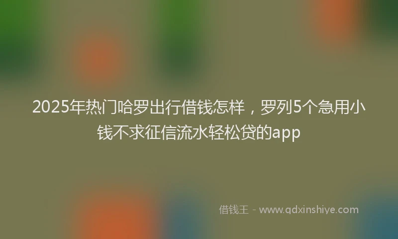 2025年热门哈罗出行借钱怎样，罗列5个急用小钱不求征信流水轻松贷的app
