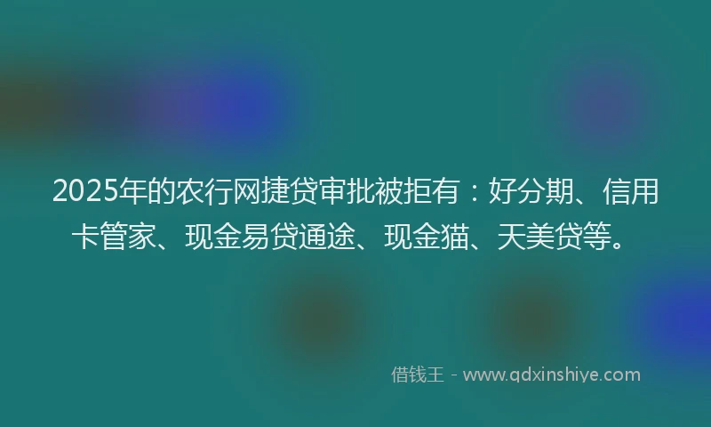 2025年的农行网捷贷审批被拒有：好分期、信用卡管家、现金易贷通途、现金猫、天美贷等。