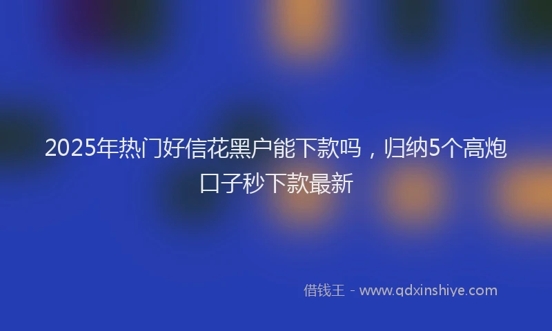 2025年热门好信花黑户能下款吗，归纳5个高炮口子秒下款最新