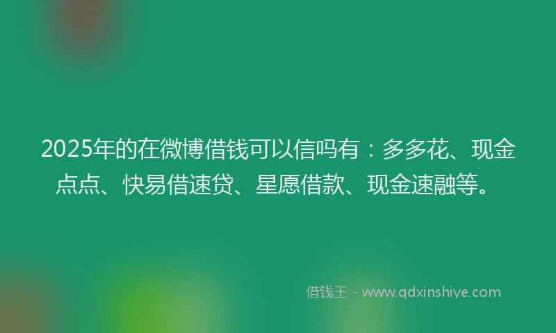 2025年的在微博借钱可以信吗有：多多花、现金点点、快易借速贷、星愿借款、现金速融等。