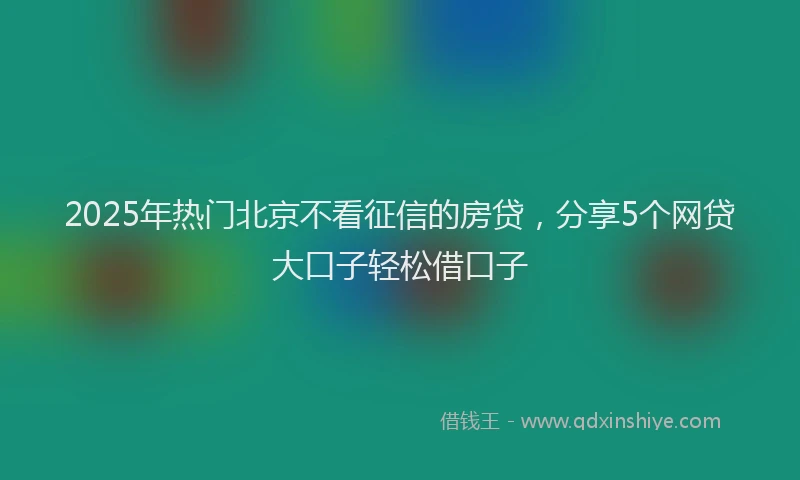 2025年热门北京不看征信的房贷，分享5个网贷大口子轻松借口子