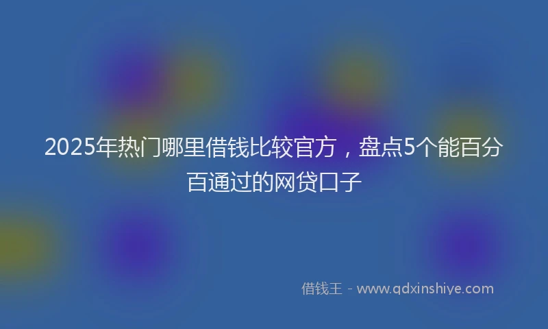 2025年热门哪里借钱比较官方，盘点5个能百分百通过的网贷口子