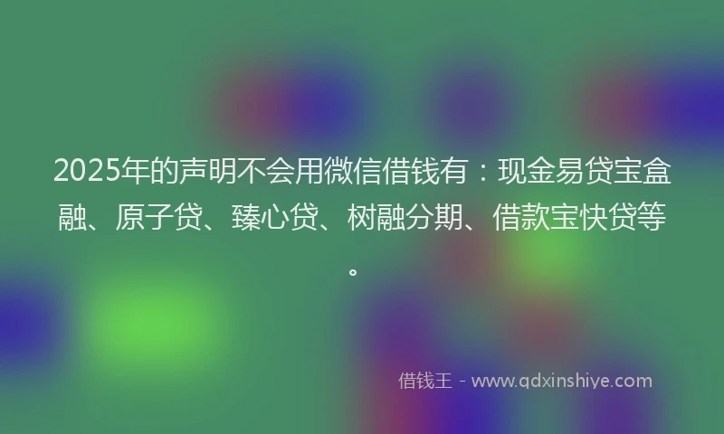 2025年的声明不会用微信借钱有：现金易贷宝盒融、原子贷、臻心贷、树融分期、借款宝快贷等。