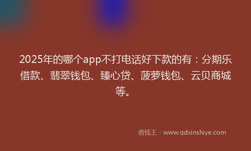 2025年的哪个app不打电话好下款的有：分期乐借款、翡翠钱包、臻心贷、菠萝钱包、云贝商城等。
