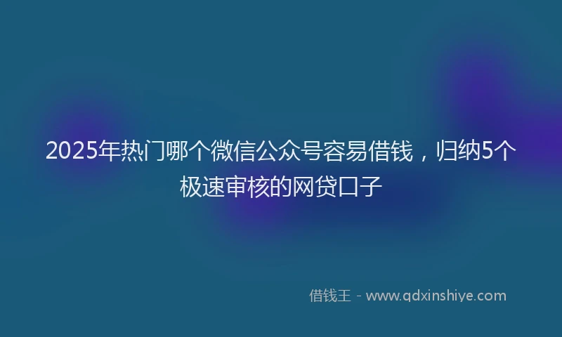 2025年热门哪个微信公众号容易借钱，归纳5个极速审核的网贷口子