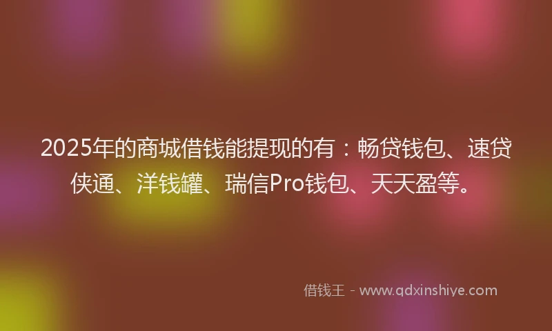 2025年的商城借钱能提现的有：畅贷钱包、速贷侠通、洋钱罐、瑞信Pro钱包、天天盈等。