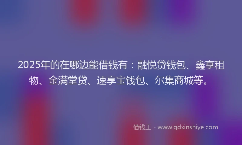 2025年的在哪边能借钱有：融悦贷钱包、鑫享租物、金满堂贷、速享宝钱包、尔集商城等。