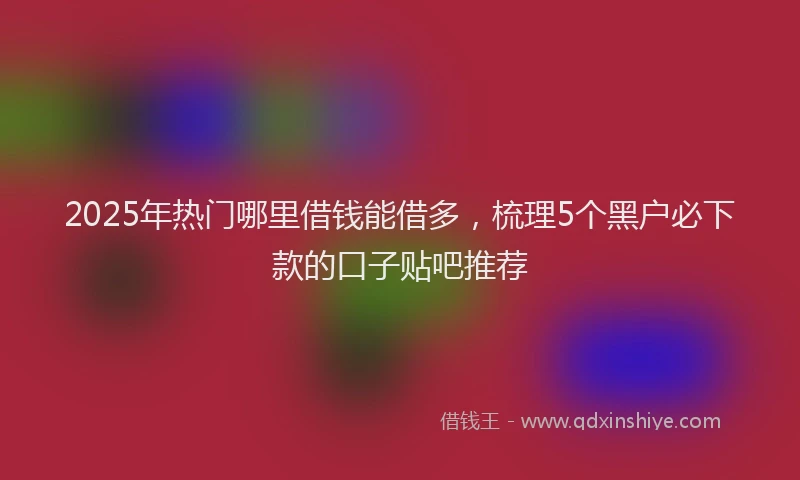 2025年热门哪里借钱能借多，梳理5个黑户必下款的口子贴吧推荐