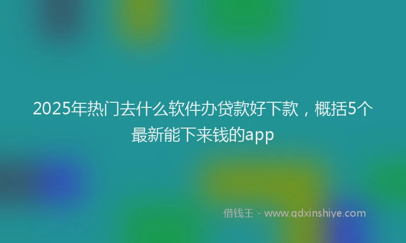 2025年热门去什么软件办贷款好下款，概括5个最新能下来钱的app
