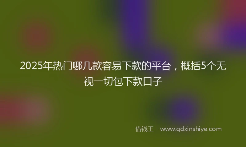 2025年热门哪几款容易下款的平台，概括5个无视一切包下款口子
